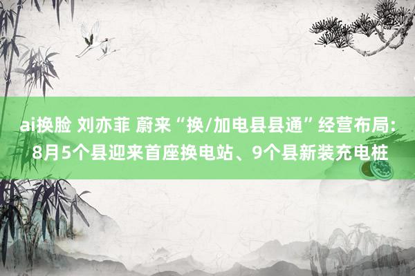 ai换脸 刘亦菲 蔚来“换/加电县县通”经营布局: 8月5个县迎来首座换电站、9个县新装充电桩