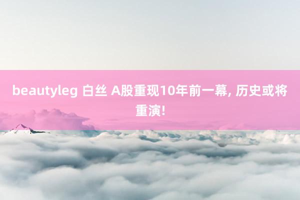 beautyleg 白丝 A股重现10年前一幕, 历史或将重