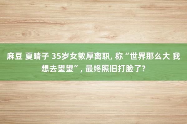 麻豆 夏晴子 35岁女敦厚离职， 称“世界那么大 我想去望望”， 最终照旧打脸了?