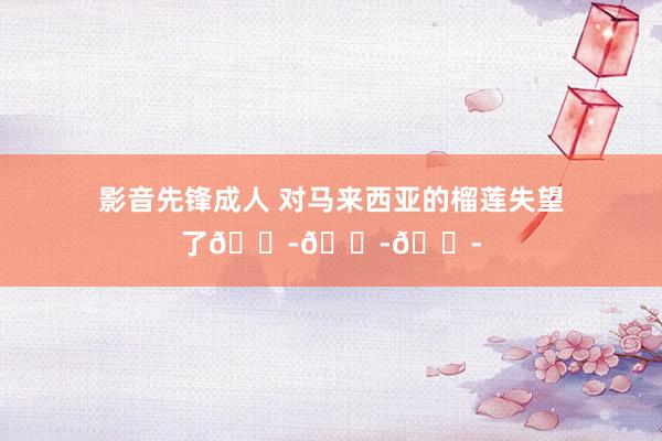 影音先锋成人 对马来西亚的榴莲失望了😭😭😭