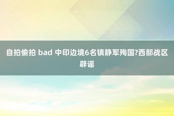 自拍偷拍 bad 中印边境6名镇静军殉国?西部战区辟谣