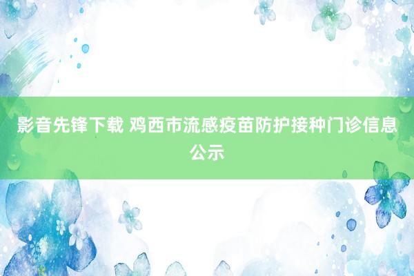 影音先锋下载 鸡西市流感疫苗防护接种门诊信息公示