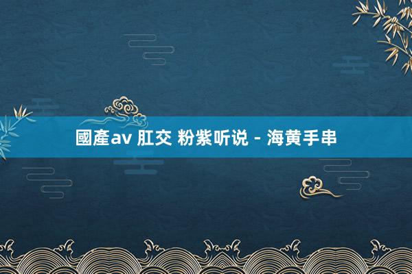 國產av 肛交 粉紫听说 - 海黄手串