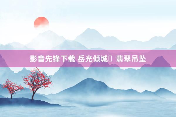 影音先锋下载 岳光倾城✨翡翠吊坠
