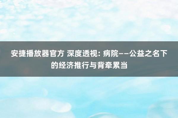 安捷播放器官方 深度透视: 病院——公益之名下的经济推行与背牵累当