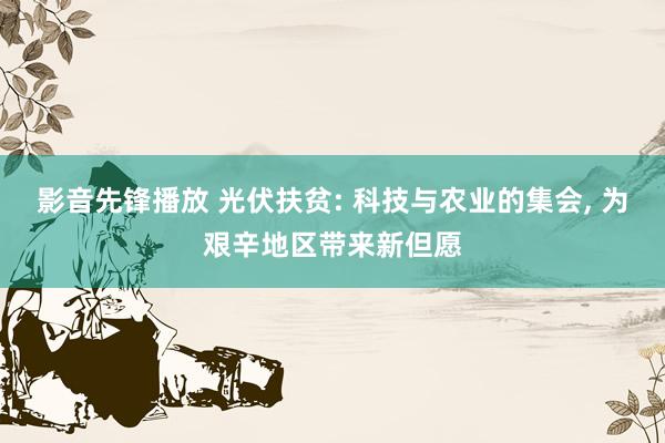 影音先锋播放 光伏扶贫: 科技与农业的集会， 为艰辛地区带来新但愿
