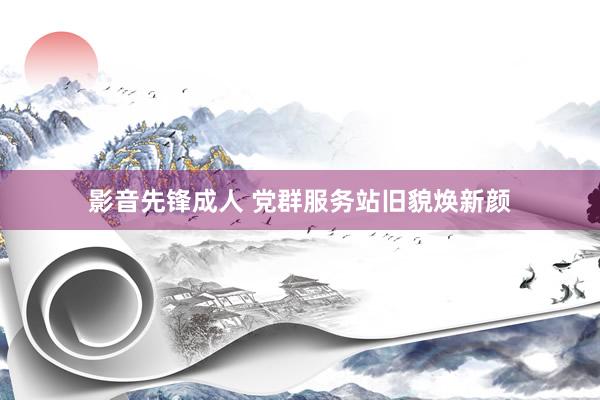 影音先锋成人 党群服务站旧貌焕新颜
