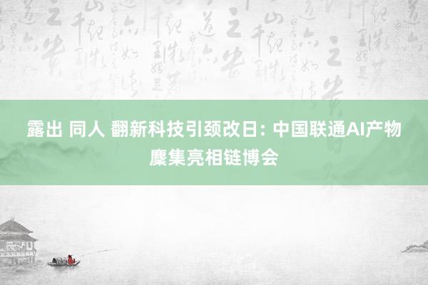 露出 同人 翻新科技引颈改日: 中国联通AI产物麇集亮相链博会