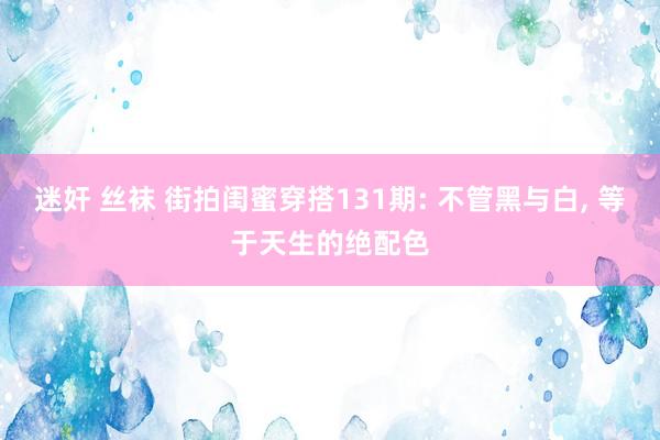 迷奸 丝袜 街拍闺蜜穿搭131期: 不管黑与白, 等于天生的