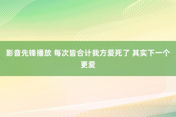 影音先锋播放 每次皆合计我方爱死了 其实下一个更爱