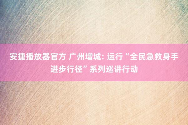 安捷播放器官方 广州增城: 运行“全民急救身手进步行径”系列巡讲行动
