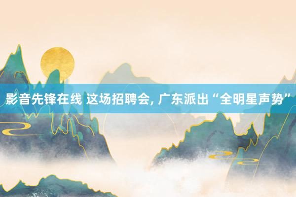 影音先锋在线 这场招聘会， 广东派出“全明星声势”