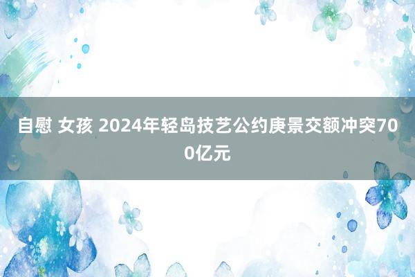 自慰 女孩 2024年轻岛技艺公约庚景交额冲突700亿元