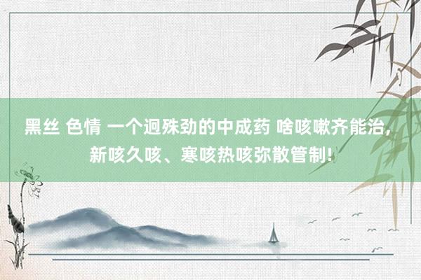黑丝 色情 一个迥殊劲的中成药 啥咳嗽齐能治, 新咳久咳、寒