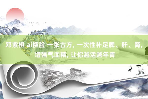 邓紫棋 ai换脸 一张古方, 一次性补足脾、肝、肾, 增强气