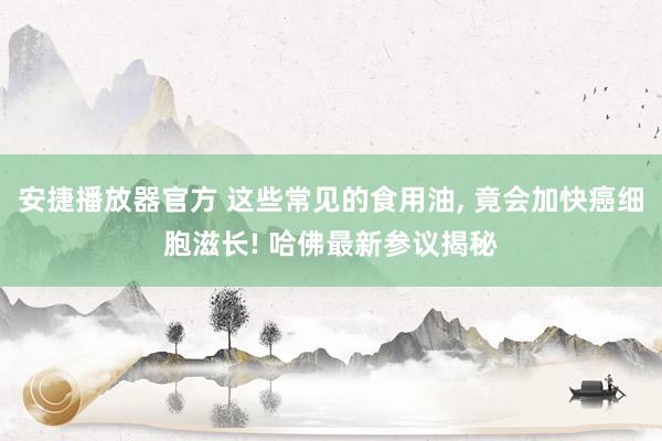 安捷播放器官方 这些常见的食用油， 竟会加快癌细胞滋长! 哈佛最新参议揭秘