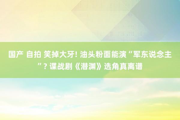 国产 自拍 笑掉大牙! 油头粉面能演“军东说念主”? 谍战剧