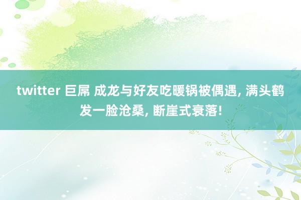 twitter 巨屌 成龙与好友吃暖锅被偶遇， 满头鹤发一脸沧桑， 断崖式衰落!