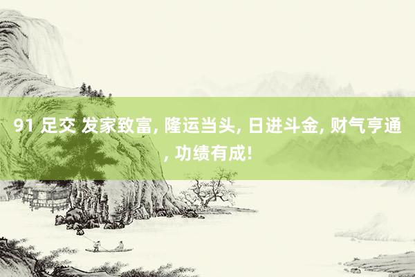 91 足交 发家致富， 隆运当头， 日进斗金， 财气亨通， 功绩有成!