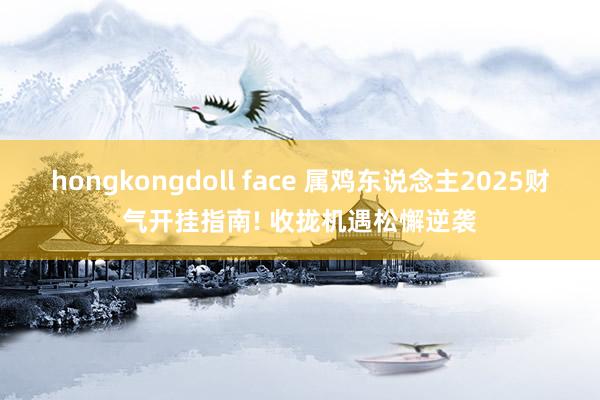 hongkongdoll face 属鸡东说念主2025财气开挂指南! 收拢机遇松懈逆袭