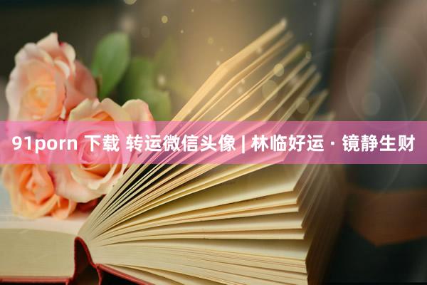 91porn 下载 转运微信头像 | 林临好运 · 镜静生财