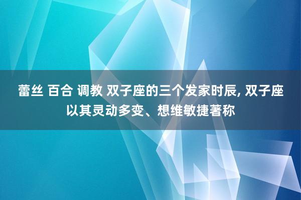 蕾丝 百合 调教 双子座的三个发家时辰， 双子座以其灵动多变、想维敏捷著称