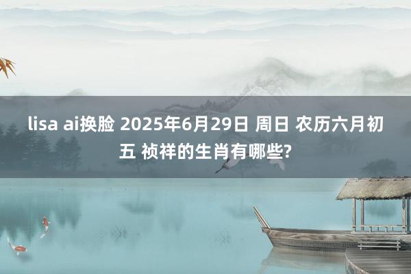 lisa ai换脸 2025年6月29日 周日 农历六月初五 祯祥的生肖有哪些?