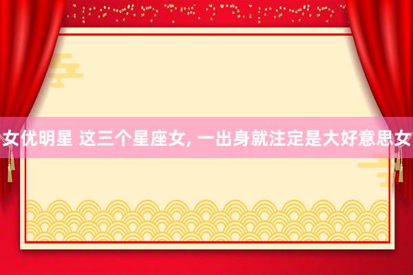 女优明星 这三个星座女, 一出身就注定是大好意思女